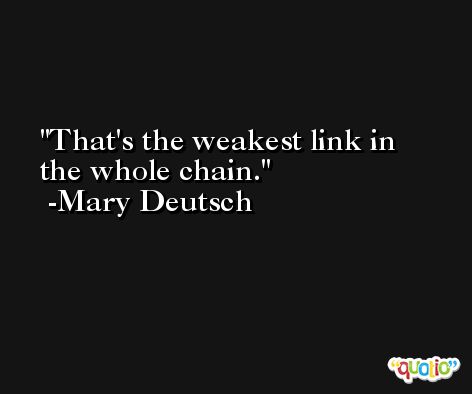 That's the weakest link in the whole chain. -Mary Deutsch