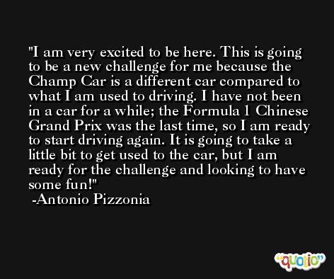 I am very excited to be here. This is going to be a new challenge for me because the Champ Car is a different car compared to what I am used to driving. I have not been in a car for a while; the Formula 1 Chinese Grand Prix was the last time, so I am ready to start driving again. It is going to take a little bit to get used to the car, but I am ready for the challenge and looking to have some fun! -Antonio Pizzonia