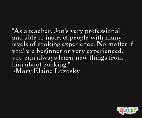 As a teacher, Jon's very professional and able to instruct people with many levels of cooking experience. No matter if you're a beginner or very experienced, you can always learn new things from him about cooking. -Mary Elaine Lozosky