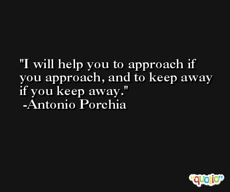 I will help you to approach if you approach, and to keep away if you keep away. -Antonio Porchia