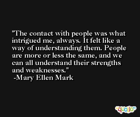 The contact with people was what intrigued me, always. It felt like a way of understanding them. People are more or less the same, and we can all understand their strengths and weaknesses. -Mary Ellen Mark