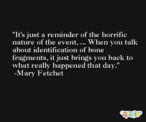 It's just a reminder of the horrific nature of the event, ... When you talk about identification of bone fragments, it just brings you back to what really happened that day. -Mary Fetchet