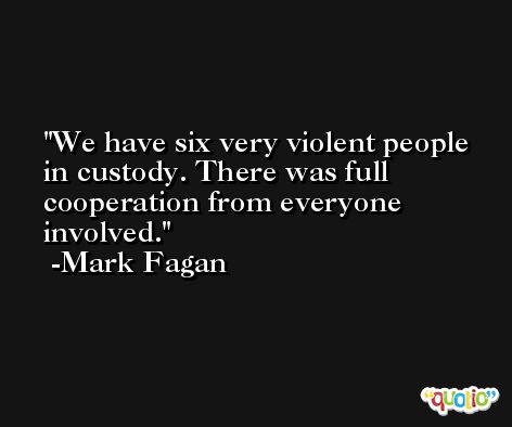 We have six very violent people in custody. There was full cooperation from everyone involved. -Mark Fagan