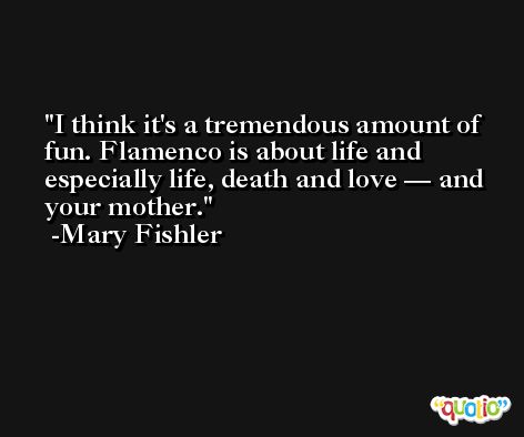 I think it's a tremendous amount of fun. Flamenco is about life and especially life, death and love — and your mother. -Mary Fishler