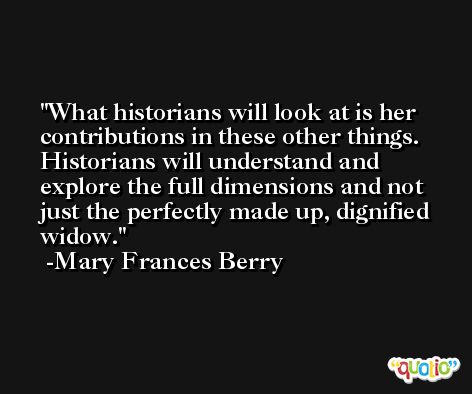 What historians will look at is her contributions in these other things. Historians will understand and explore the full dimensions and not just the perfectly made up, dignified widow. -Mary Frances Berry