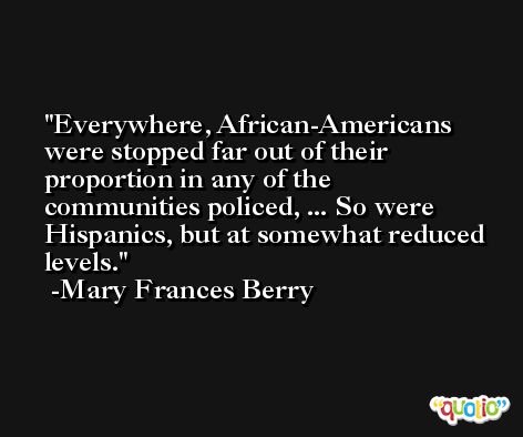 Everywhere, African-Americans were stopped far out of their proportion in any of the communities policed, ... So were Hispanics, but at somewhat reduced levels. -Mary Frances Berry