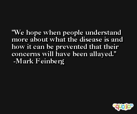We hope when people understand more about what the disease is and how it can be prevented that their concerns will have been allayed. -Mark Feinberg