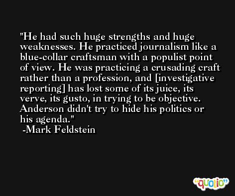 He had such huge strengths and huge weaknesses. He practiced journalism like a blue-collar craftsman with a populist point of view. He was practicing a crusading craft rather than a profession, and [investigative reporting] has lost some of its juice, its verve, its gusto, in trying to be objective. Anderson didn't try to hide his politics or his agenda. -Mark Feldstein