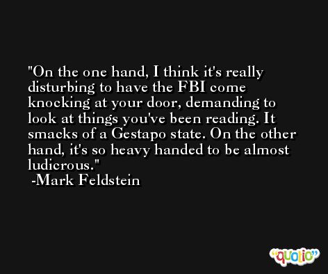 On the one hand, I think it's really disturbing to have the FBI come knocking at your door, demanding to look at things you've been reading. It smacks of a Gestapo state. On the other hand, it's so heavy handed to be almost ludicrous. -Mark Feldstein