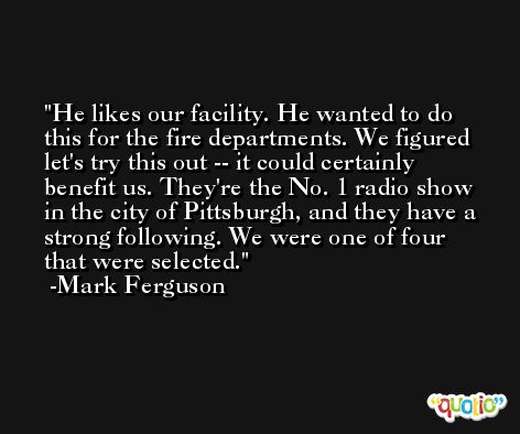 He likes our facility. He wanted to do this for the fire departments. We figured let's try this out -- it could certainly benefit us. They're the No. 1 radio show in the city of Pittsburgh, and they have a strong following. We were one of four that were selected. -Mark Ferguson
