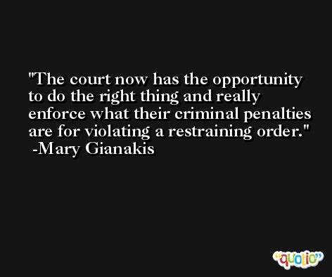 The court now has the opportunity to do the right thing and really enforce what their criminal penalties are for violating a restraining order. -Mary Gianakis
