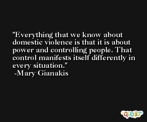 Everything that we know about domestic violence is that it is about power and controlling people. That control manifests itself differently in every situation. -Mary Gianakis