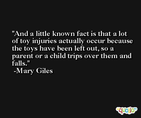 And a little known fact is that a lot of toy injuries actually occur because the toys have been left out, so a parent or a child trips over them and falls. -Mary Giles