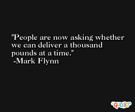 People are now asking whether we can deliver a thousand pounds at a time. -Mark Flynn