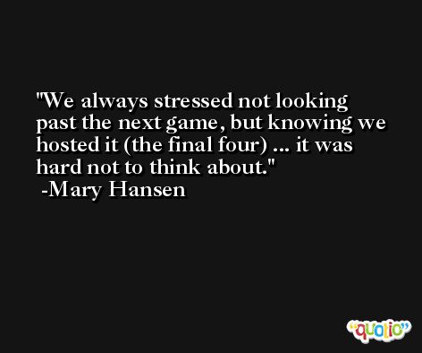 We always stressed not looking past the next game, but knowing we hosted it (the final four) ... it was hard not to think about. -Mary Hansen