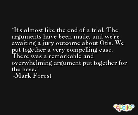 It's almost like the end of a trial. The arguments have been made, and we're awaiting a jury outcome about Otis. We put together a very compelling case. There was a remarkable and overwhelming argument put together for the base. -Mark Forest