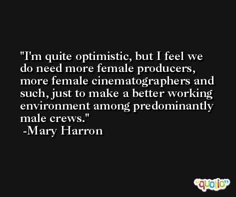 I'm quite optimistic, but I feel we do need more female producers, more female cinematographers and such, just to make a better working environment among predominantly male crews. -Mary Harron