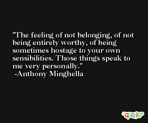The feeling of not belonging, of not being entirely worthy, of being sometimes hostage to your own sensibilities. Those things speak to me very personally. -Anthony Minghella