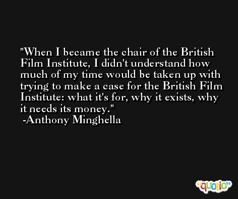 When I became the chair of the British Film Institute, I didn't understand how much of my time would be taken up with trying to make a case for the British Film Institute: what it's for, why it exists, why it needs its money. -Anthony Minghella
