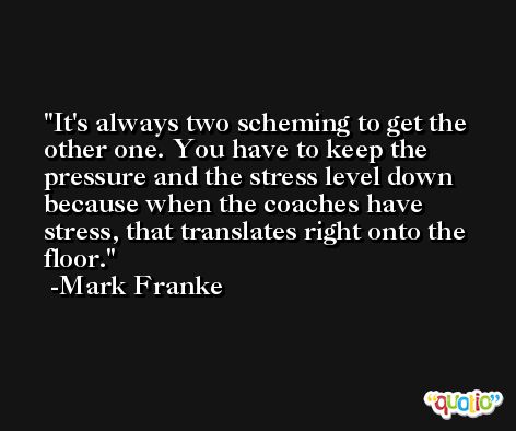 It's always two scheming to get the other one. You have to keep the pressure and the stress level down because when the coaches have stress, that translates right onto the floor. -Mark Franke