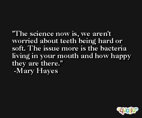 The science now is, we aren't worried about teeth being hard or soft. The issue more is the bacteria living in your mouth and how happy they are there. -Mary Hayes