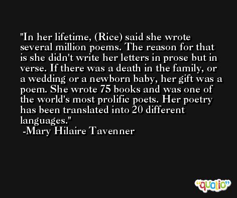 In her lifetime, (Rice) said she wrote several million poems. The reason for that is she didn't write her letters in prose but in verse. If there was a death in the family, or a wedding or a newborn baby, her gift was a poem. She wrote 75 books and was one of the world's most prolific poets. Her poetry has been translated into 20 different languages. -Mary Hilaire Tavenner