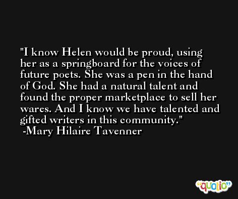 I know Helen would be proud, using her as a springboard for the voices of future poets. She was a pen in the hand of God. She had a natural talent and found the proper marketplace to sell her wares. And I know we have talented and gifted writers in this community. -Mary Hilaire Tavenner