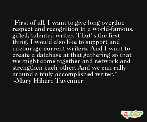 First of all, I want to give long overdue respect and recognition to a world-famous, gifted, talented writer. That' s the first thing. I would also like to support and encourage current writers. And I want to create a database at that gathering so that we might come together and network and strengthen each other. And we can rally around a truly accomplished writer. -Mary Hilaire Tavenner