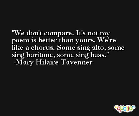 We don't compare. It's not my poem is better than yours. We're like a chorus. Some sing alto, some sing baritone, some sing bass. -Mary Hilaire Tavenner