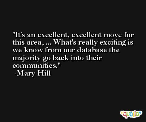 It's an excellent, excellent move for this area, ... What's really exciting is we know from our database the majority go back into their communities. -Mary Hill