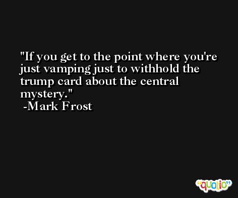 If you get to the point where you're just vamping just to withhold the trump card about the central mystery. -Mark Frost