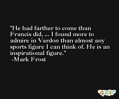 He had farther to come than Francis did, ... I found more to admire in Vardon than almost any sports figure I can think of. He is an inspirational figure. -Mark Frost