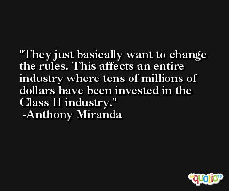 They just basically want to change the rules. This affects an entire industry where tens of millions of dollars have been invested in the Class II industry. -Anthony Miranda