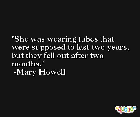 She was wearing tubes that were supposed to last two years, but they fell out after two months. -Mary Howell