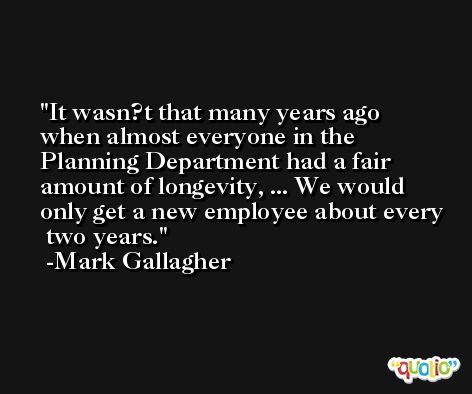 It wasn?t that many years ago when almost everyone in the Planning Department had a fair amount of longevity, ... We would only get a new employee about every  two years. -Mark Gallagher
