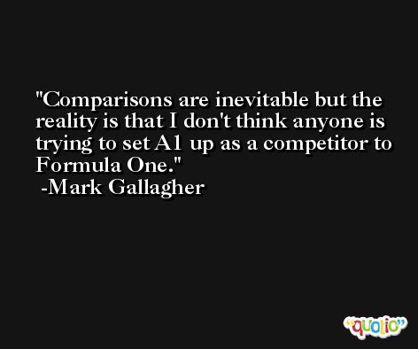 Comparisons are inevitable but the reality is that I don't think anyone is trying to set A1 up as a competitor to Formula One. -Mark Gallagher