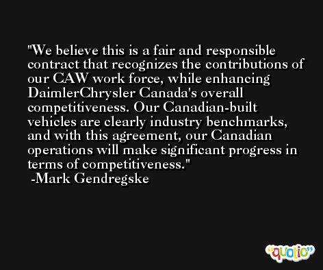 We believe this is a fair and responsible contract that recognizes the contributions of our CAW work force, while enhancing DaimlerChrysler Canada's overall competitiveness. Our Canadian-built vehicles are clearly industry benchmarks, and with this agreement, our Canadian operations will make significant progress in terms of competitiveness. -Mark Gendregske