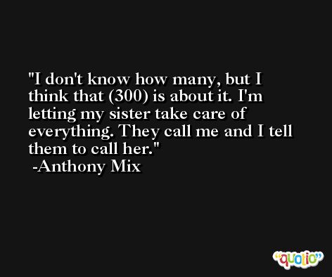 I don't know how many, but I think that (300) is about it. I'm letting my sister take care of everything. They call me and I tell them to call her. -Anthony Mix