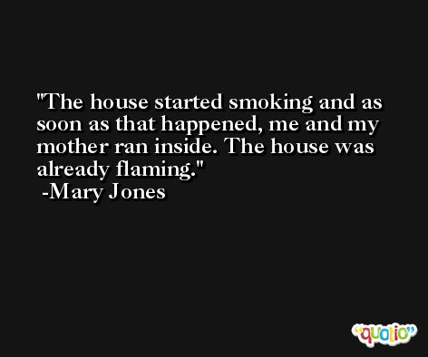The house started smoking and as soon as that happened, me and my mother ran inside. The house was already flaming. -Mary Jones