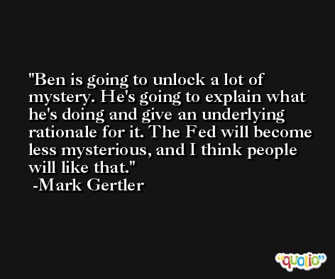 Ben is going to unlock a lot of mystery. He's going to explain what he's doing and give an underlying rationale for it. The Fed will become less mysterious, and I think people will like that. -Mark Gertler