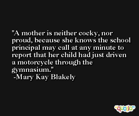 A mother is neither cocky, nor proud, because she knows the school principal may call at any minute to report that her child had just driven a motorcycle through the gymnasium. -Mary Kay Blakely