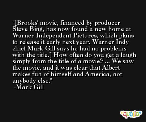 [Brooks' movie, financed by producer Steve Bing, has now found a new home at Warner Independent Pictures, which plans to release it early next year. Warner Indy chief Mark Gill says he had no problems with the title.] How often do you get a laugh simply from the title of a movie? ... We saw the movie, and it was clear that Albert makes fun of himself and America, not anybody else. -Mark Gill