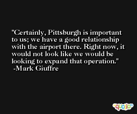 Certainly, Pittsburgh is important to us; we have a good relationship with the airport there. Right now, it would not look like we would be looking to expand that operation. -Mark Giuffre