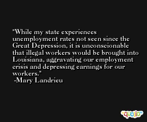 While my state experiences unemployment rates not seen since the Great Depression, it is unconscionable that illegal workers would be brought into Louisiana, aggravating our employment crisis and depressing earnings for our workers. -Mary Landrieu