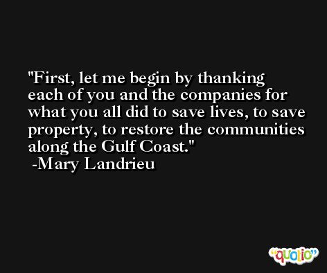 First, let me begin by thanking each of you and the companies for what you all did to save lives, to save property, to restore the communities along the Gulf Coast. -Mary Landrieu