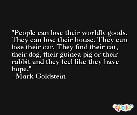 People can lose their worldly goods. They can lose their house. They can lose their car. They find their cat, their dog, their guinea pig or their rabbit and they feel like they have hope. -Mark Goldstein