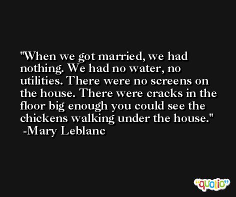 When we got married, we had nothing. We had no water, no utilities. There were no screens on the house. There were cracks in the floor big enough you could see the chickens walking under the house. -Mary Leblanc