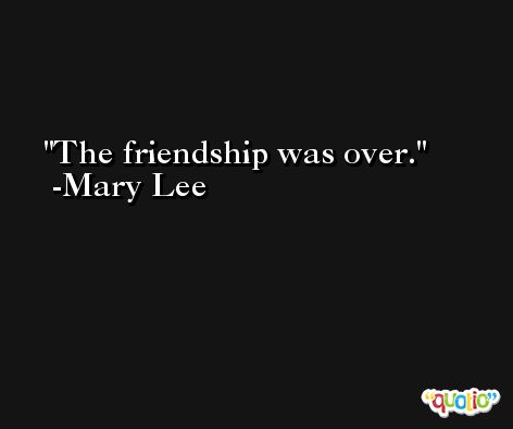 The friendship was over. -Mary Lee