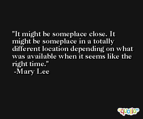 It might be someplace close. It might be someplace in a totally different location depending on what was available when it seems like the right time. -Mary Lee