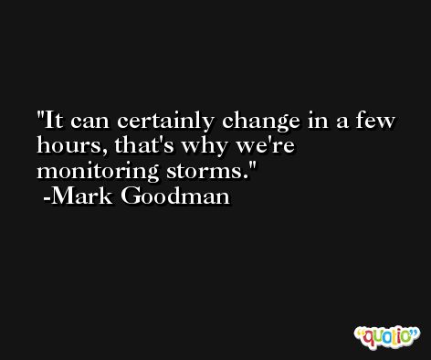 It can certainly change in a few hours, that's why we're monitoring storms. -Mark Goodman